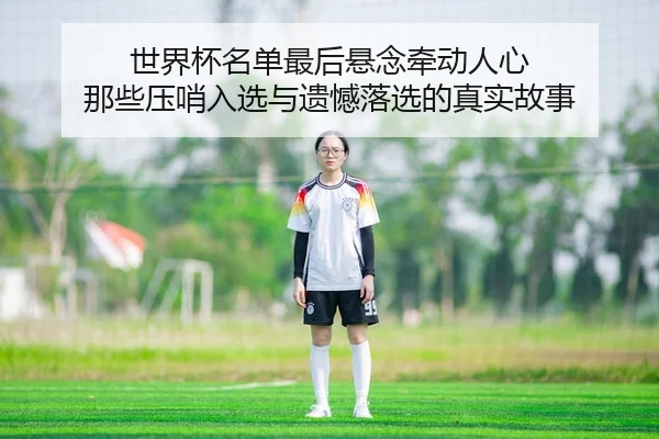 世界杯名单最后悬念牵动人心 那些压哨入选与遗憾落选的真实故事